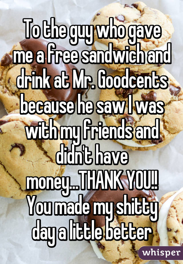 To the guy who gave me a free sandwich and drink at Mr. Goodcents because he saw I was with my friends and didn't have money...THANK YOU!!
You made my shitty day a little better