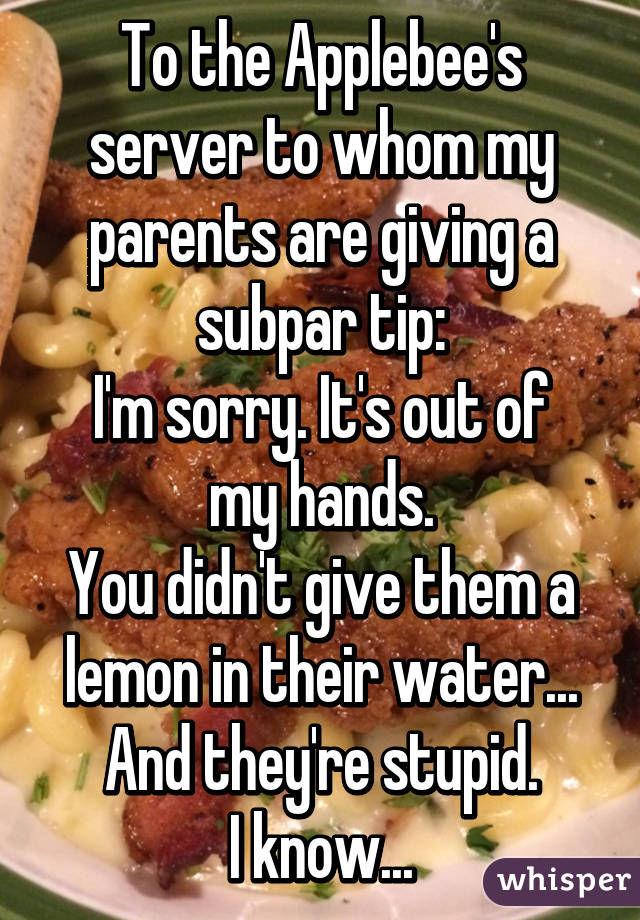 To the Applebee's server to whom my parents are giving a subpar tip:
I'm sorry. It's out of my hands.
You didn't give them a lemon in their water...
And they're stupid.
I know...
