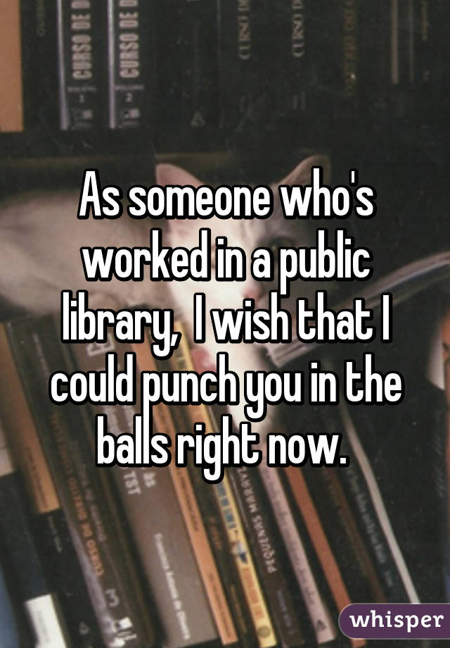 As someone who's worked in a public library,  I wish that I could punch you in the balls right now. 