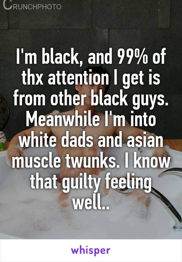 I'm black, and 99% of thx attention I get is from other black guys. Meanwhile I'm into white dads and asian muscle twunks. I know that guilty feeling well..