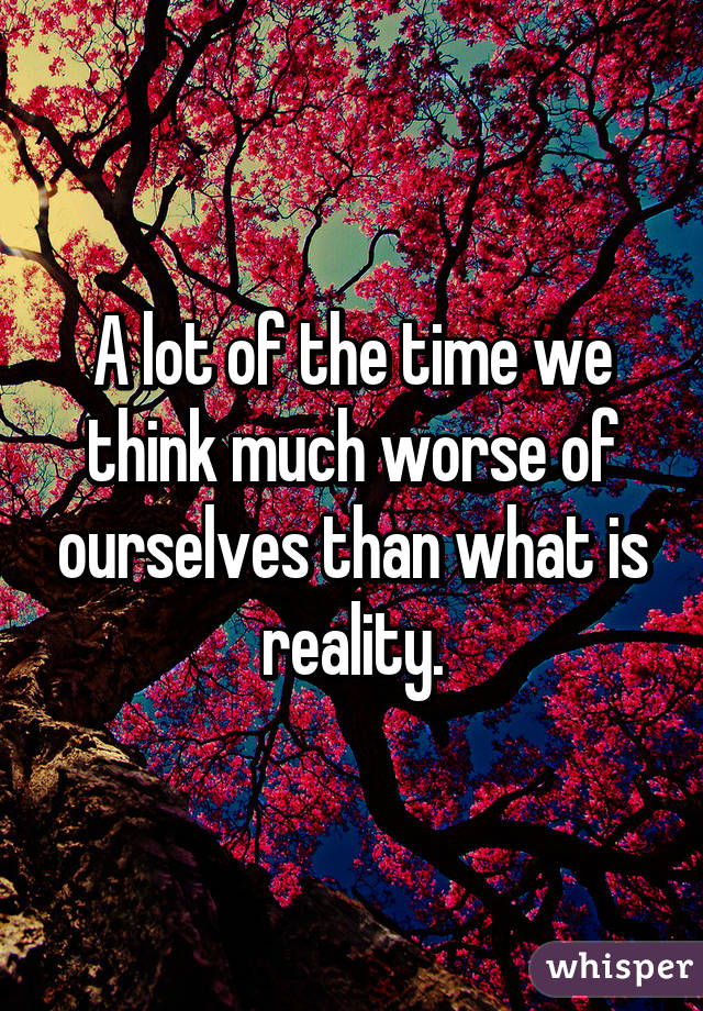 A lot of the time we think much worse of ourselves than what is reality.