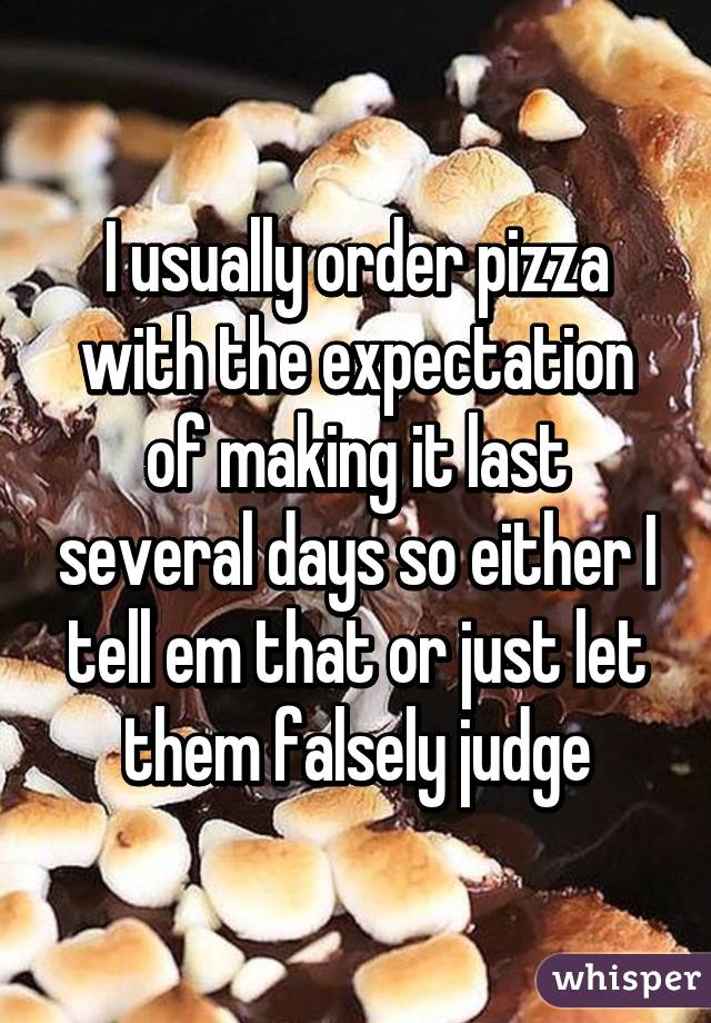 I usually order pizza with the expectation of making it last several days so either I tell em that or just let them falsely judge
