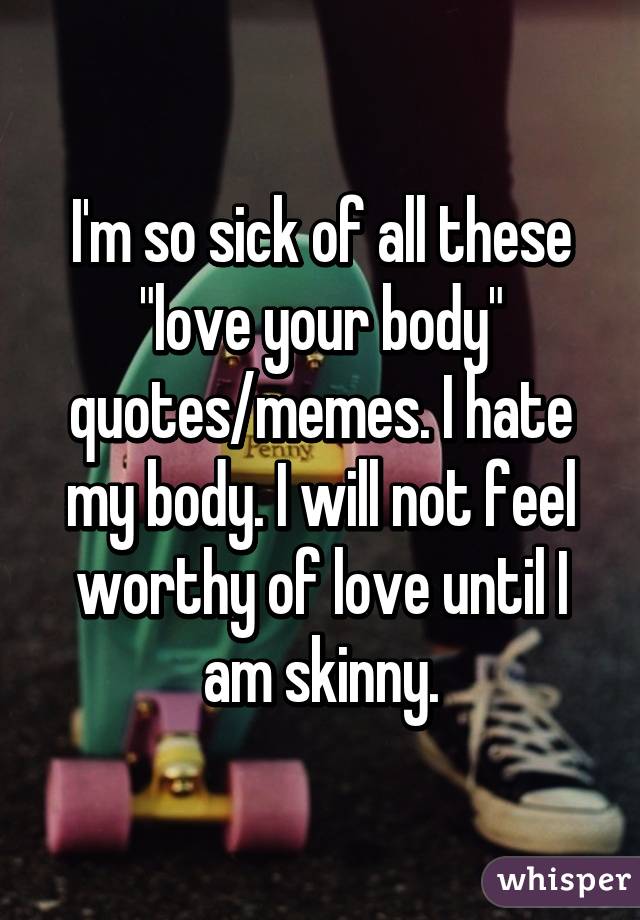I'm so sick of all these "love your body" quotes/memes. I hate my body. I will not feel worthy of love until I am skinny.