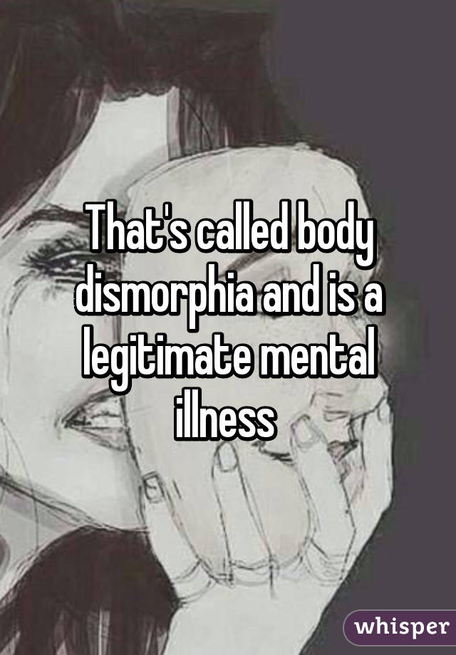 That's called body dismorphia and is a legitimate mental illness 