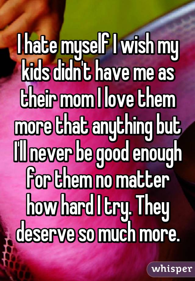 I hate myself I wish my kids didn't have me as their mom I love them more that anything but I'll never be good enough for them no matter how hard I try. They deserve so much more.