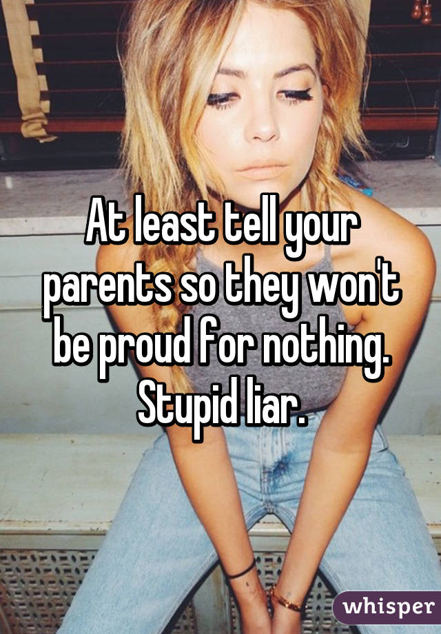 At least tell your parents so they won't be proud for nothing.
Stupid liar.