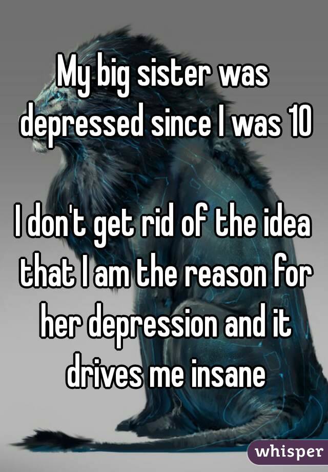 My big sister was depressed since I was 10

I don't get rid of the idea that I am the reason for her depression and it drives me insane
