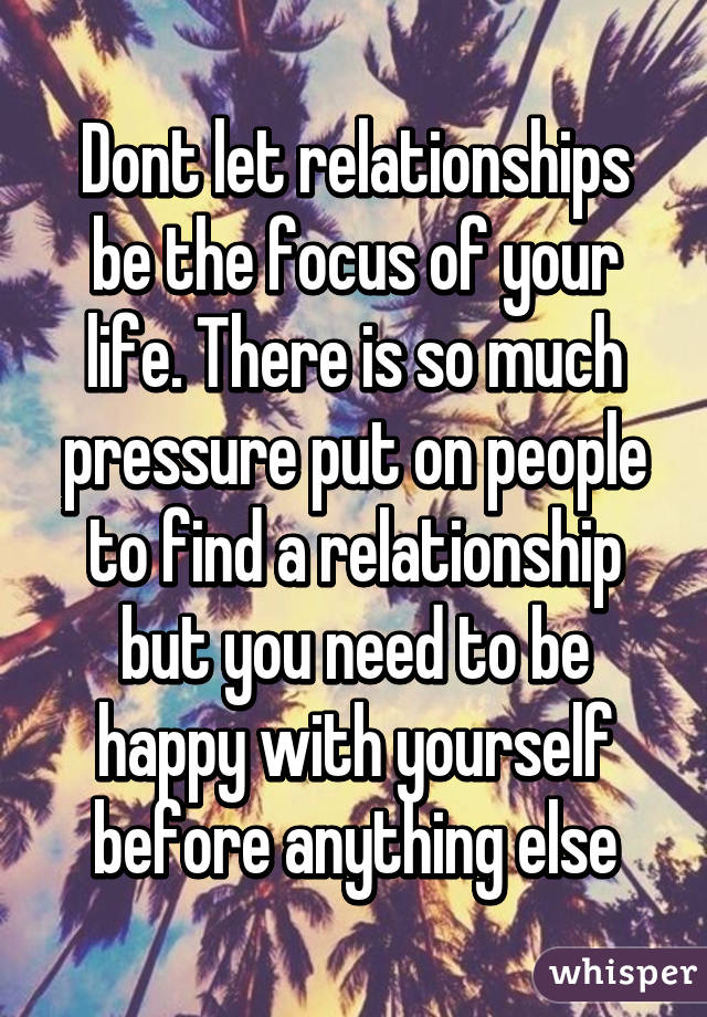 Dont let relationships be the focus of your life. There is so much pressure put on people to find a relationship but you need to be happy with yourself before anything else