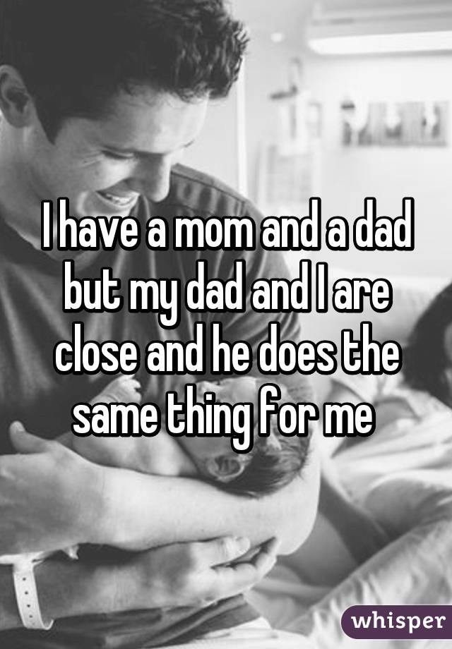 I have a mom and a dad but my dad and I are close and he does the same thing for me 