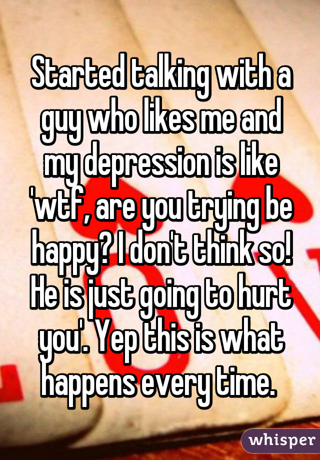 Started talking with a guy who likes me and my depression is like 'wtf, are you trying be happy? I don't think so! He is just going to hurt you'. Yep this is what happens every time. 