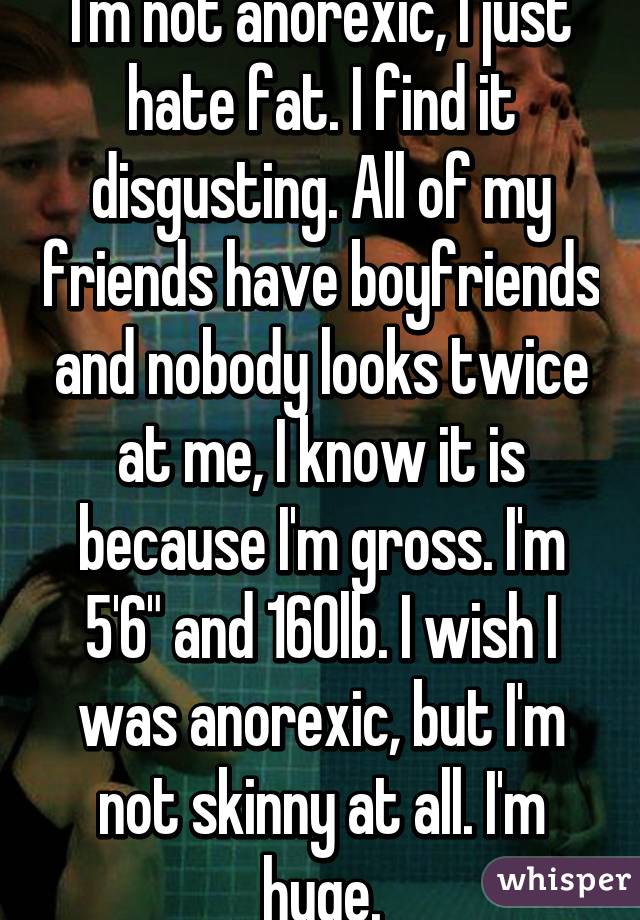 I'm not anorexic, I just hate fat. I find it disgusting. All of my friends have boyfriends and nobody looks twice at me, I know it is because I'm gross. I'm 5'6" and 160lb. I wish I was anorexic, but I'm not skinny at all. I'm huge.