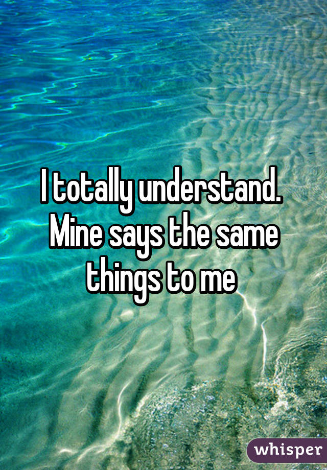 I totally understand. 
Mine says the same things to me 