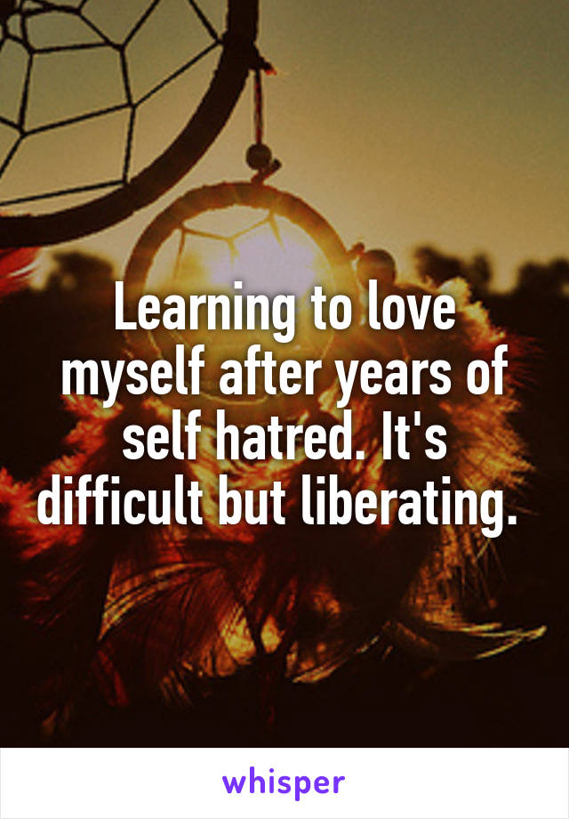 Learning to love myself after years of self hatred. It's difficult but liberating. 