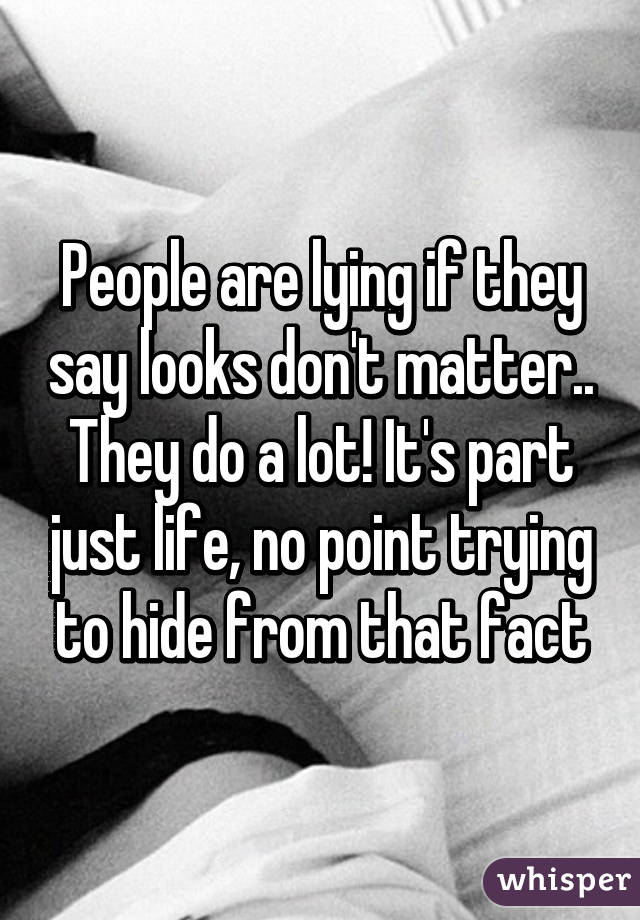 People are lying if they say looks don't matter.. They do a lot! It's part just life, no point trying to hide from that fact