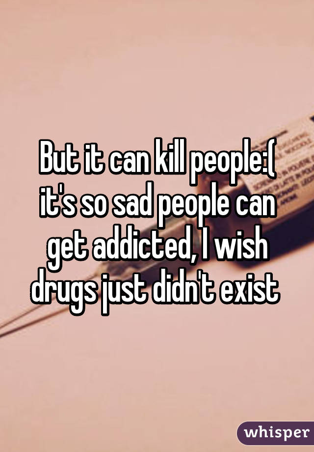 But it can kill people:( it's so sad people can get addicted, I wish drugs just didn't exist 