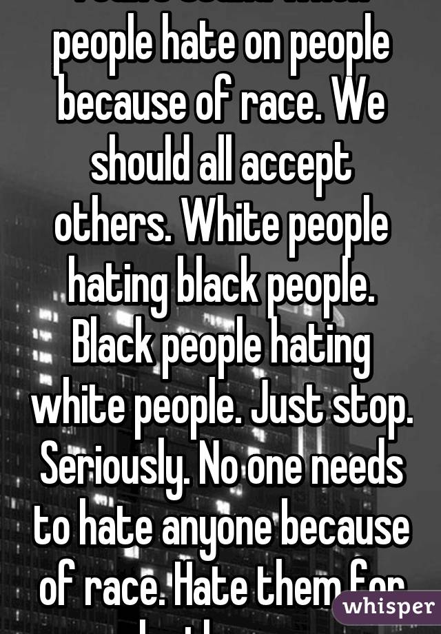 I can't stand when people hate on people because of race. We should all accept others. White people hating black people. Black people hating white people. Just stop. Seriously. No one needs to hate anyone because of race. Hate them for who they are. 