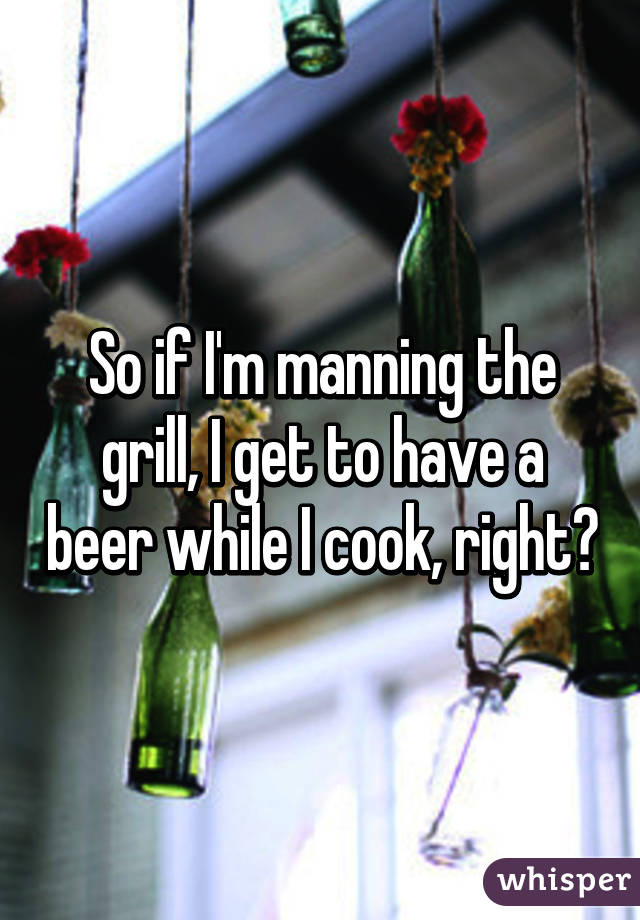 So if I'm manning the grill, I get to have a beer while I cook, right?