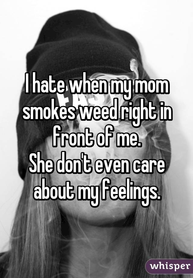 I hate when my mom smokes weed right in front of me.
She don't even care about my feelings.