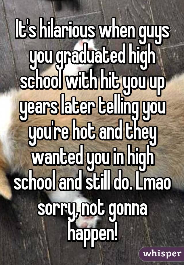 It's hilarious when guys you graduated high school with hit you up years later telling you you're hot and they wanted you in high school and still do. Lmao sorry, not gonna happen!