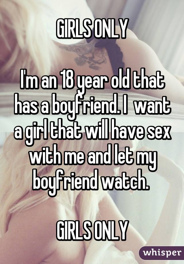  GIRLS ONLY 

I'm an 18 year old that has a boyfriend. I  want a girl that will have sex with me and let my boyfriend watch. 

GIRLS ONLY