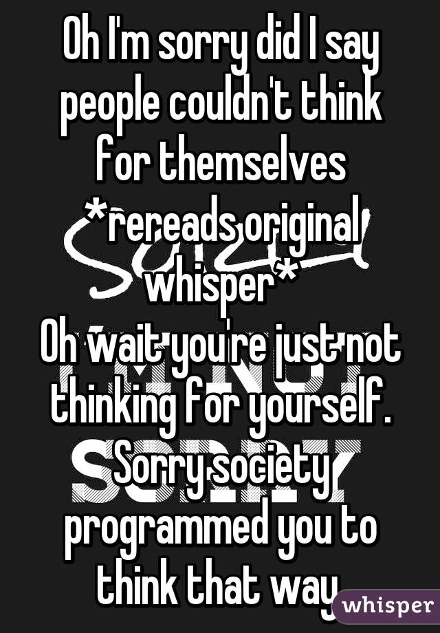 Oh I'm sorry did I say people couldn't think for themselves
*rereads original whisper*
Oh wait you're just not thinking for yourself. Sorry society programmed you to think that way 