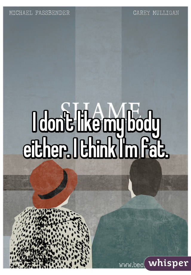 I don't like my body either. I think I'm fat.