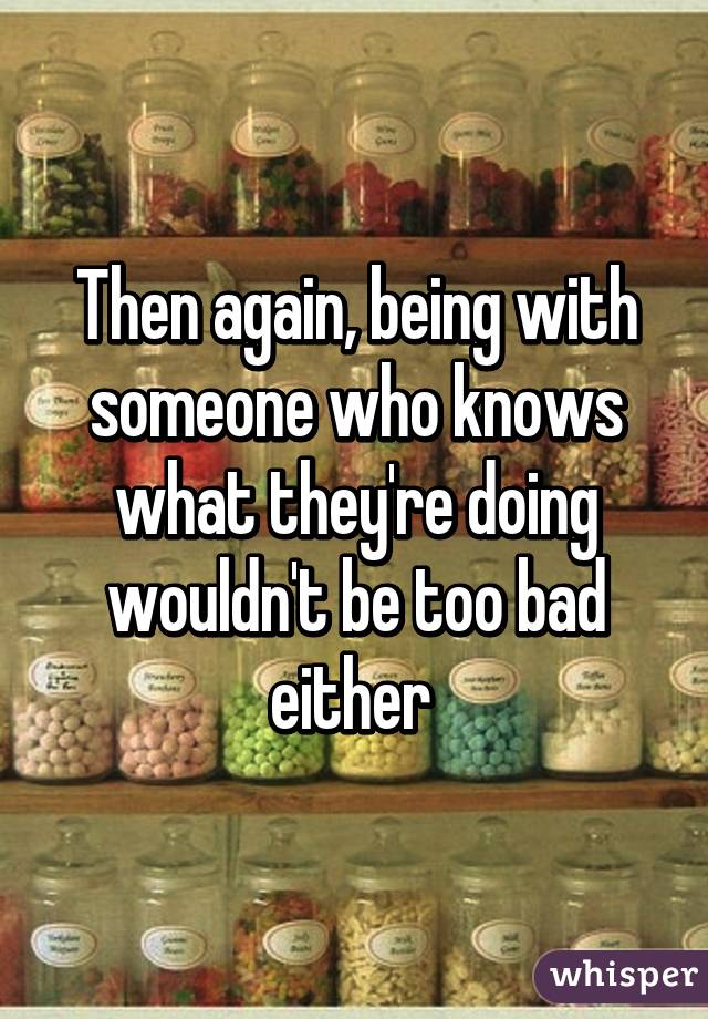 Then again, being with someone who knows what they're doing wouldn't be too bad either 