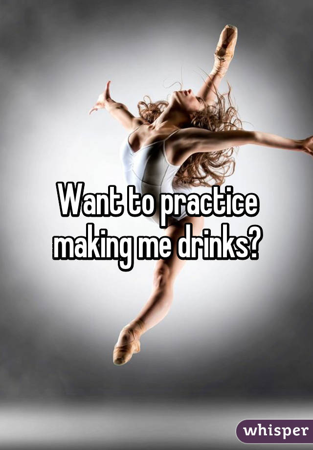 Want to practice making me drinks?
