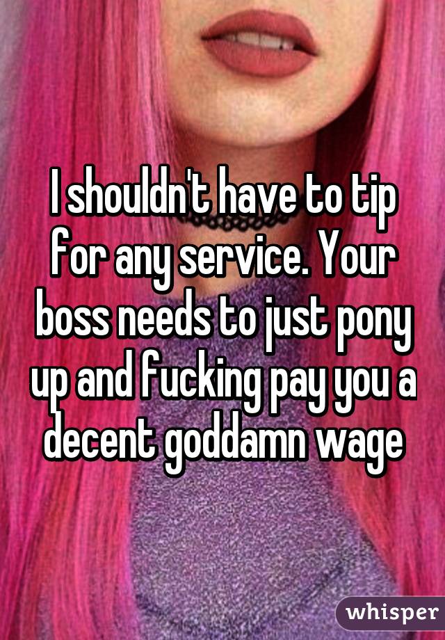 I shouldn't have to tip for any service. Your boss needs to just pony up and fucking pay you a decent goddamn wage