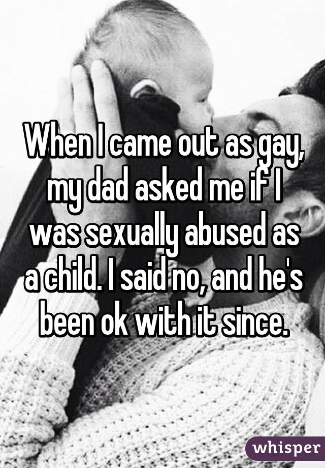 When I came out as gay, my dad asked me if I was sexually abused as a child. I said no, and he's been ok with it since.
