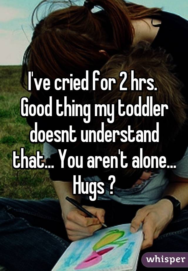 I've cried for 2 hrs.  Good thing my toddler doesnt understand that... You aren't alone... Hugs ❤