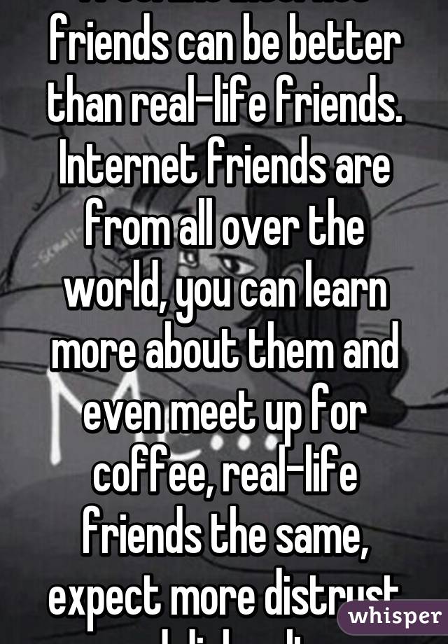 I feel like internet friends can be better than real-life friends. Internet friends are from all over the world, you can learn more about them and even meet up for coffee, real-life friends the same, expect more distrust and disloyalty.