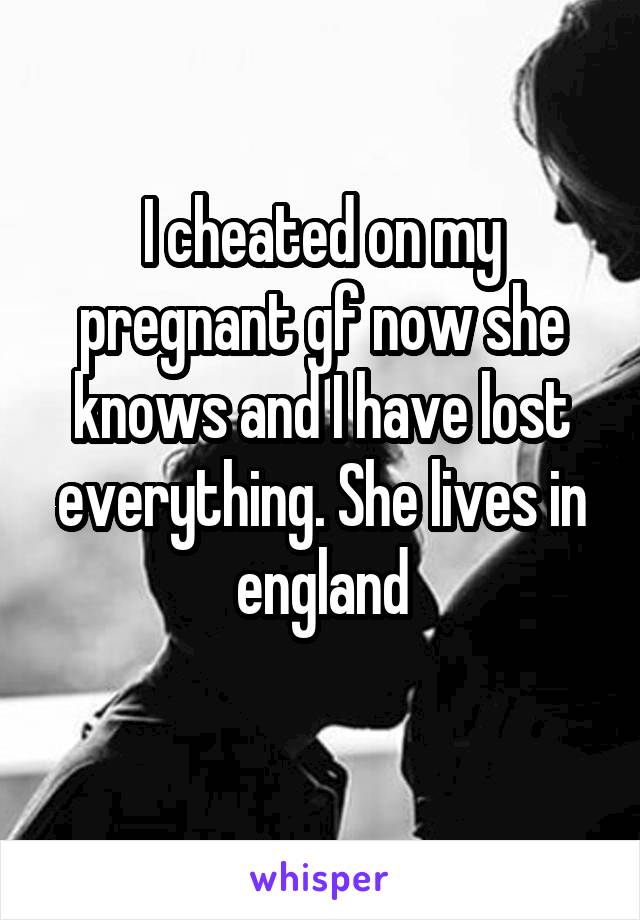 I cheated on my pregnant gf now she knows and I have lost everything. She lives in england
