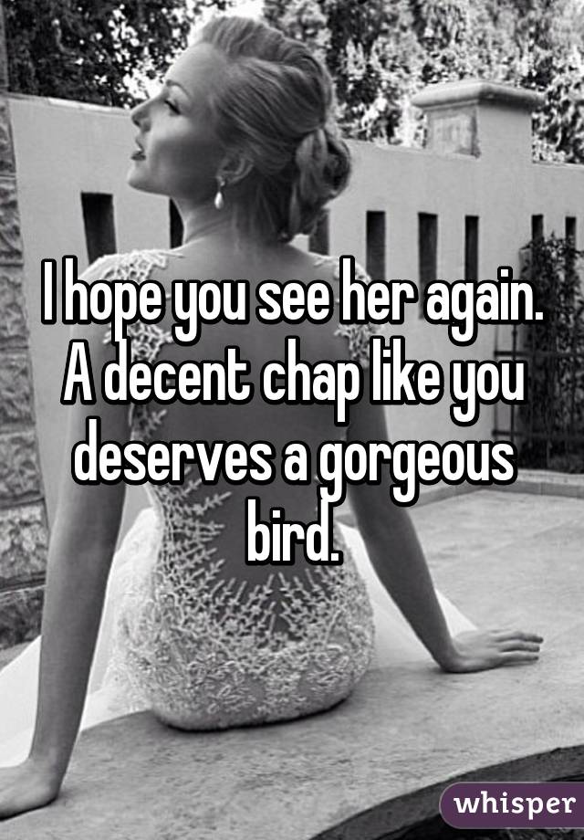 I hope you see her again. A decent chap like you deserves a gorgeous bird.