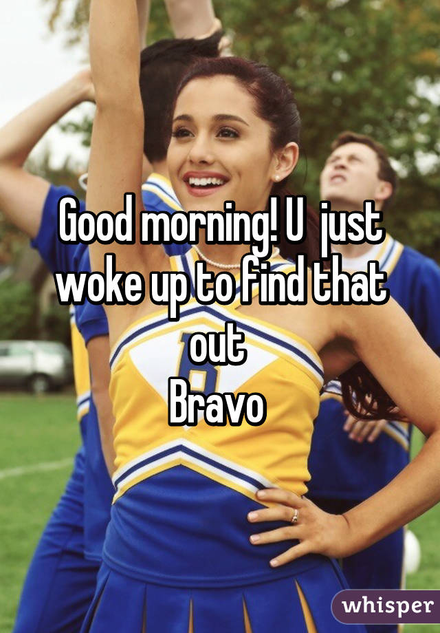 Good morning! U  just woke up to find that out 
Bravo 