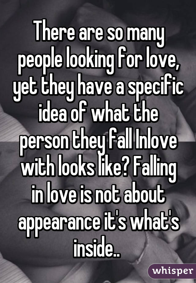 There are so many people looking for love, yet they have a specific idea of what the person they fall Inlove with looks like? Falling in love is not about appearance it's what's inside.. 