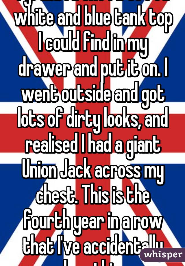 I grabbed the first red white and blue tank top I could find in my drawer and put it on. I went outside and got lots of dirty looks, and realised I had a giant Union Jack across my chest. This is the fourth year in a row that I've accidentally done this. 