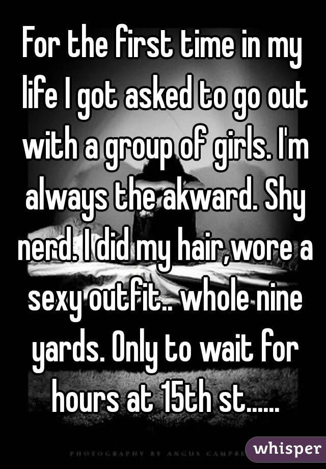 For the first time in my life I got asked to go out with a group of girls. I'm always the akward. Shy nerd. I did my hair,wore a sexy outfit.. whole nine yards. Only to wait for hours at 15th st......
