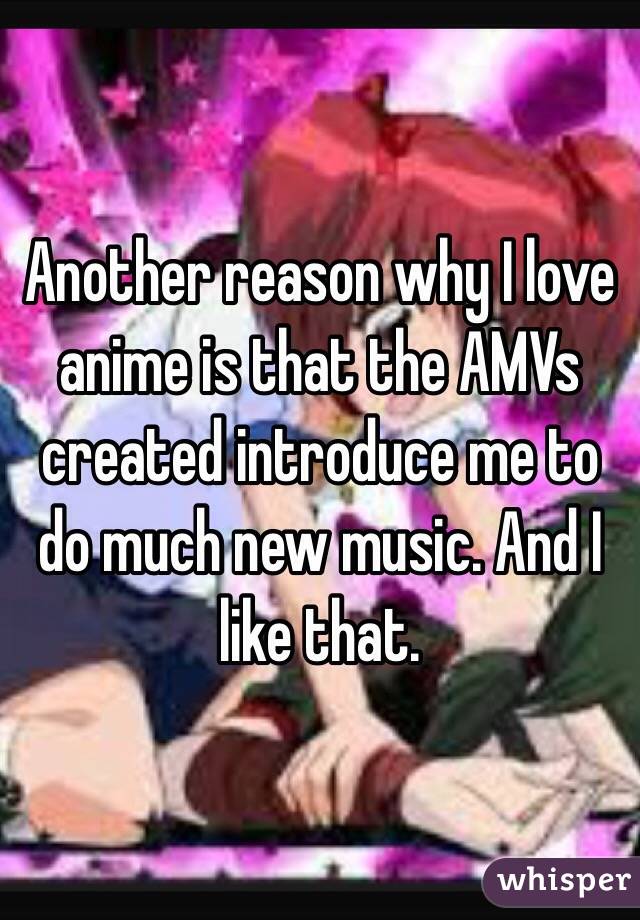 Another reason why I love anime is that the AMVs created introduce me to do much new music. And I like that. 