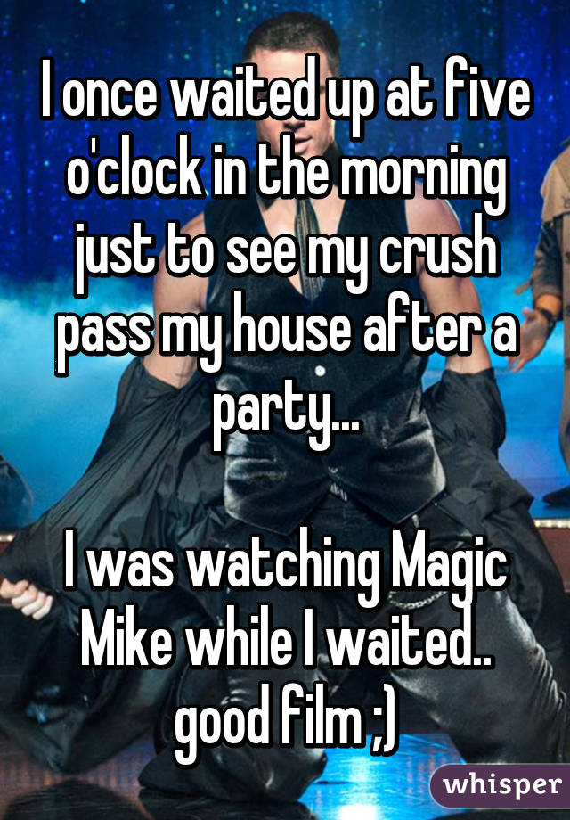 I once waited up at five o'clock in the morning just to see my crush pass my house after a party...

I was watching Magic Mike while I waited.. good film ;)