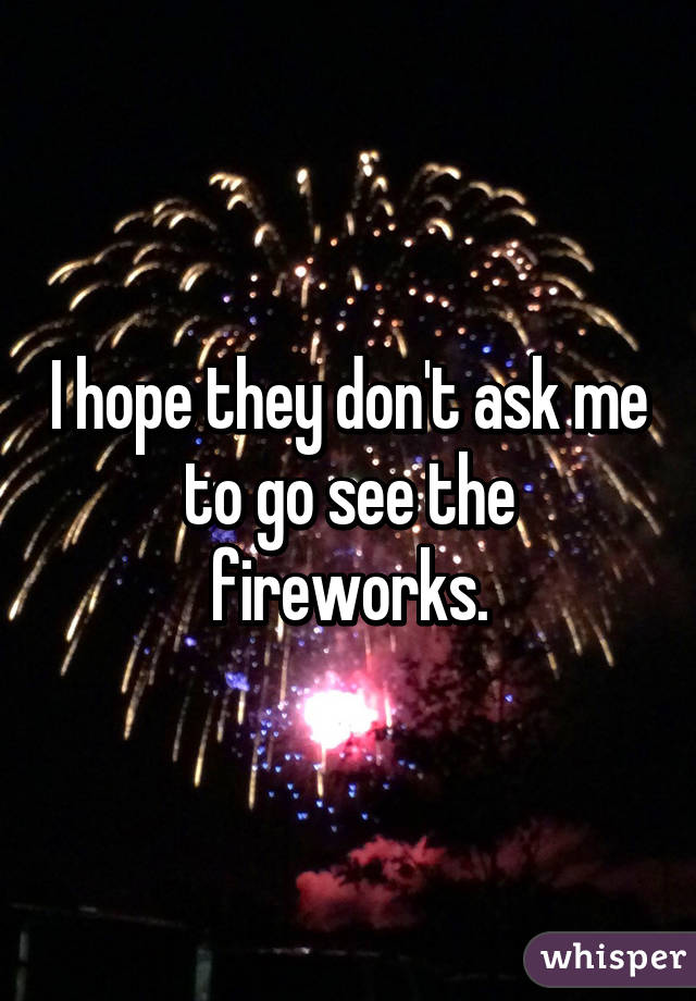 I hope they don't ask me to go see the fireworks.