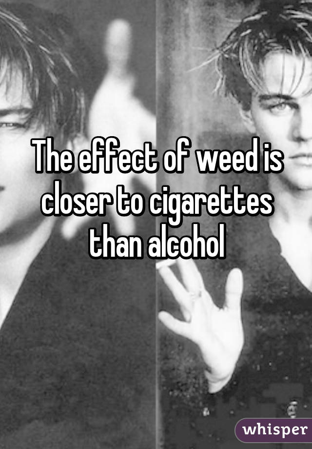 The effect of weed is closer to cigarettes than alcohol
