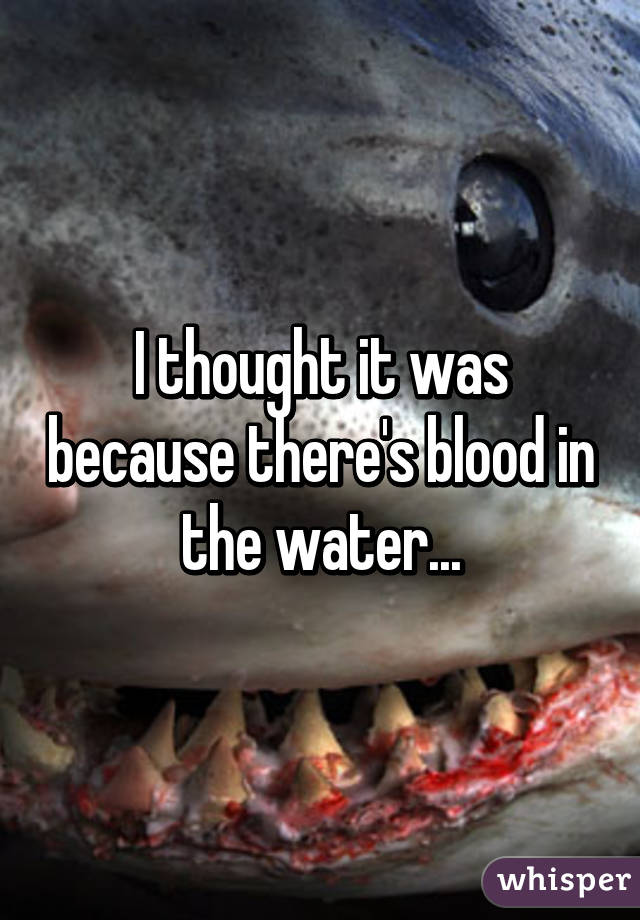 I thought it was because there's blood in the water...