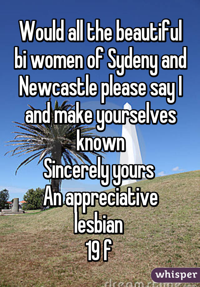 Would all the beautiful bi women of Sydeny and Newcastle please say I and make yourselves known
Sincerely yours 
An appreciative lesbian 
19 f 