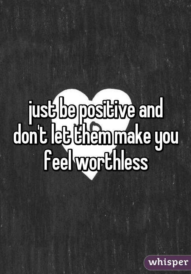 just be positive and don't let them make you feel worthless