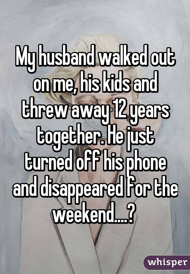 My husband walked out on me, his kids and threw away 12 years together. He just turned off his phone and disappeared for the weekend....😔 