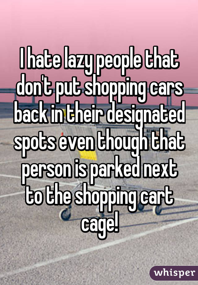 I hate lazy people that don't put shopping cars back in their designated spots even though that person is parked next to the shopping cart cage!