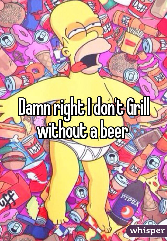 Damn right I don't Grill without a beer 