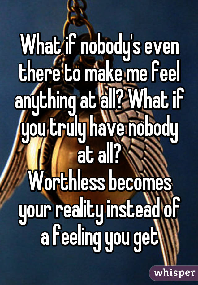 What if nobody's even there to make me feel anything at all? What if you truly have nobody at all?
Worthless becomes your reality instead of a feeling you get