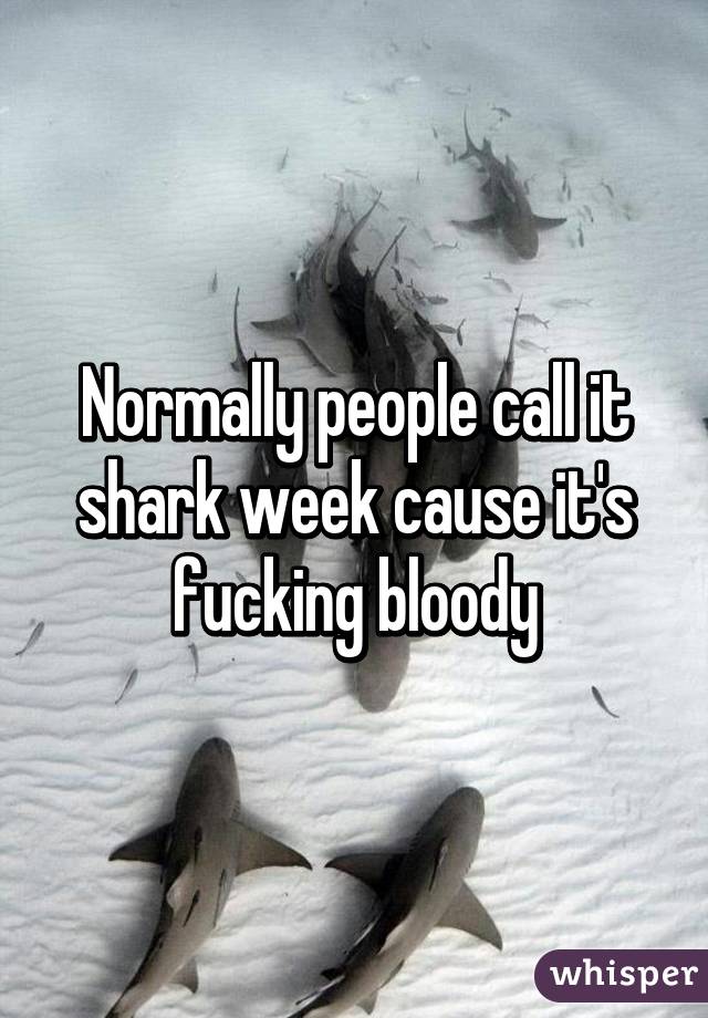 Normally people call it shark week cause it's fucking bloody